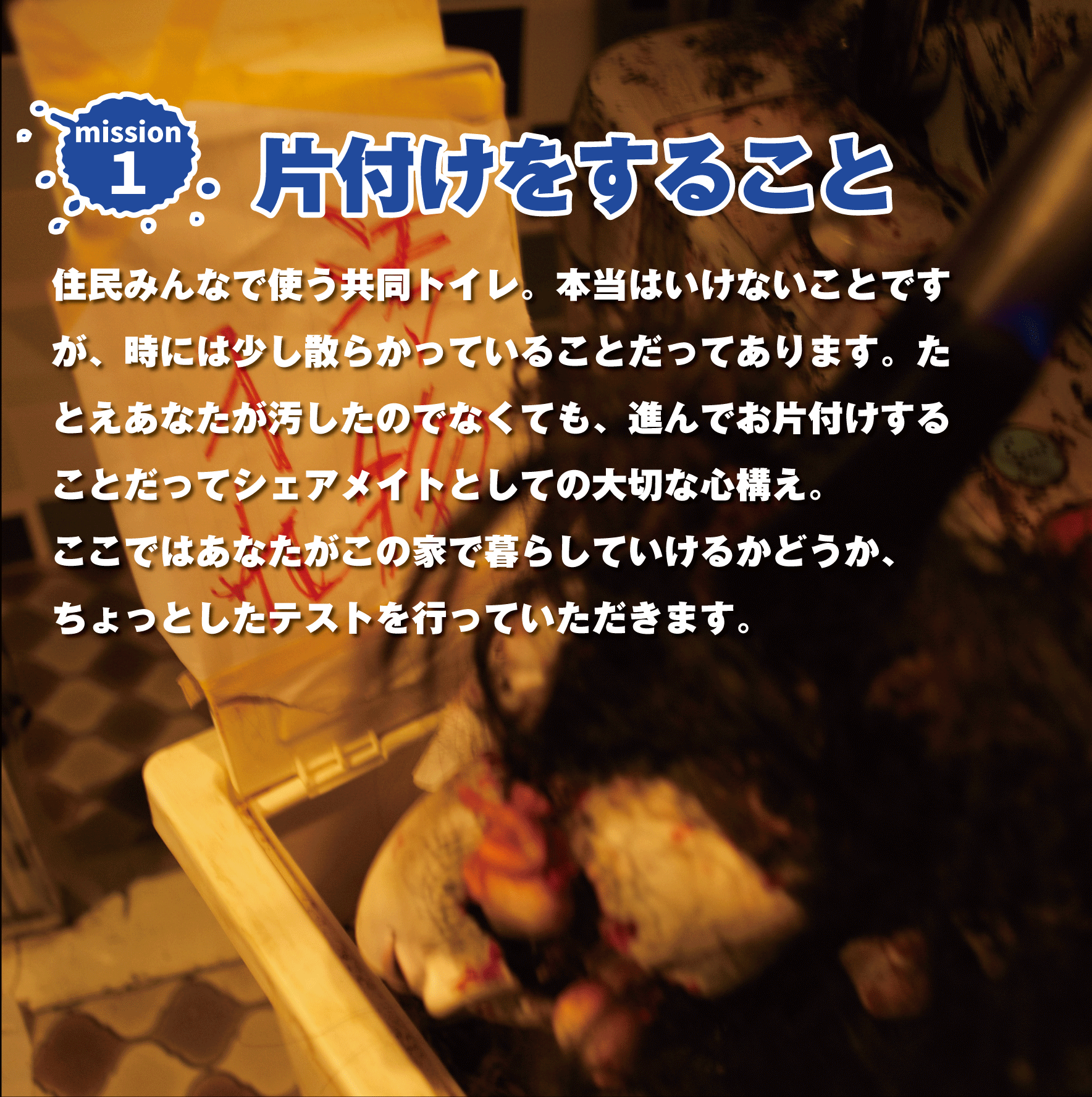 Mission1『片付けをすること』住民みんなで使う共同トイレ。本当はいけないことですが、時には少し散らかっていることだってあります。たとえあなたが汚したのでなくても、進んでお片付けすることだってシェアメイトとしての大切な心構え。ここではあなたがこの家で暮らしていけるかどうか、ちょっとしたテストを行っていただきます