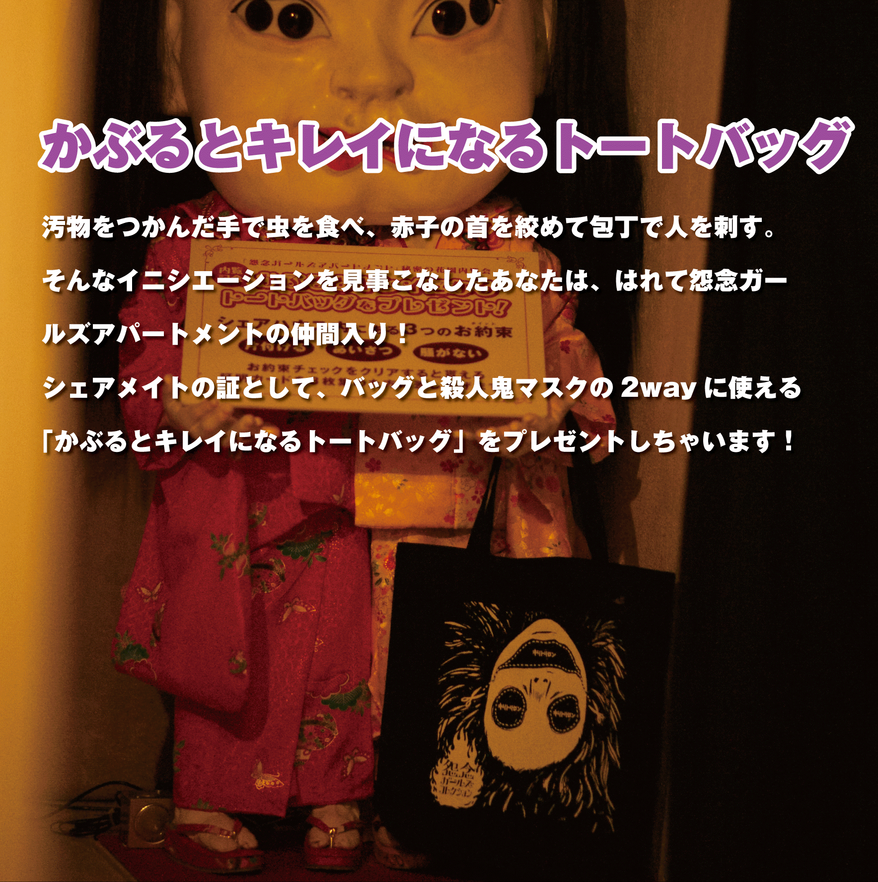 『かぶるとキレイになるトートバッグ』汚物をつかんだ手で虫を食べ、赤子の首を絞めて包丁で人を刺す。そんなイニシエーションを見事こなしたあなたは、はれて怨念ガールズアパートメントの仲間入り！シェアメイトの証として、バッグと殺人鬼マスクの2wayに使える「かぶるとキレイになるトートバッグ」をプレゼントしちゃいます！