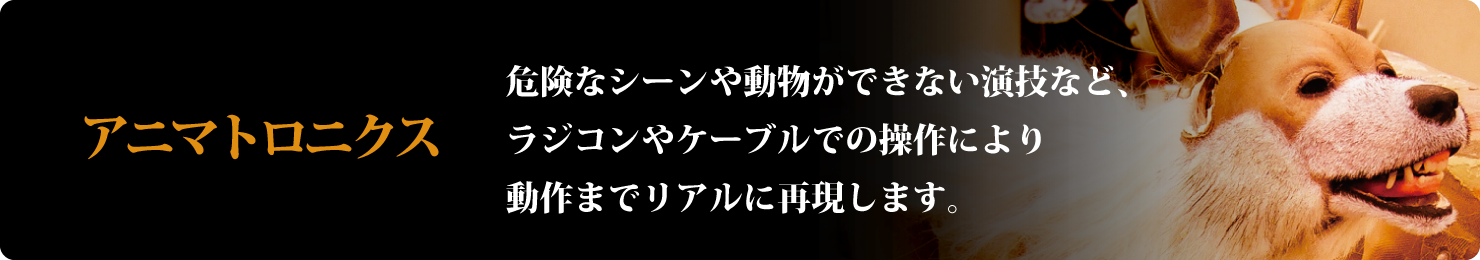 アニマトロニクス-危険なシーンや動物ができない演技など、ラジコンやケーブルでの操作により動作までリアルに再現します。