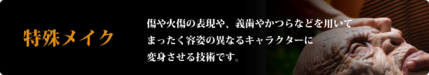 特殊メイク-傷や火傷の表現や、義歯やかつらなどを用いてまったく容姿の異なるキャラクターに変身させる技術です。